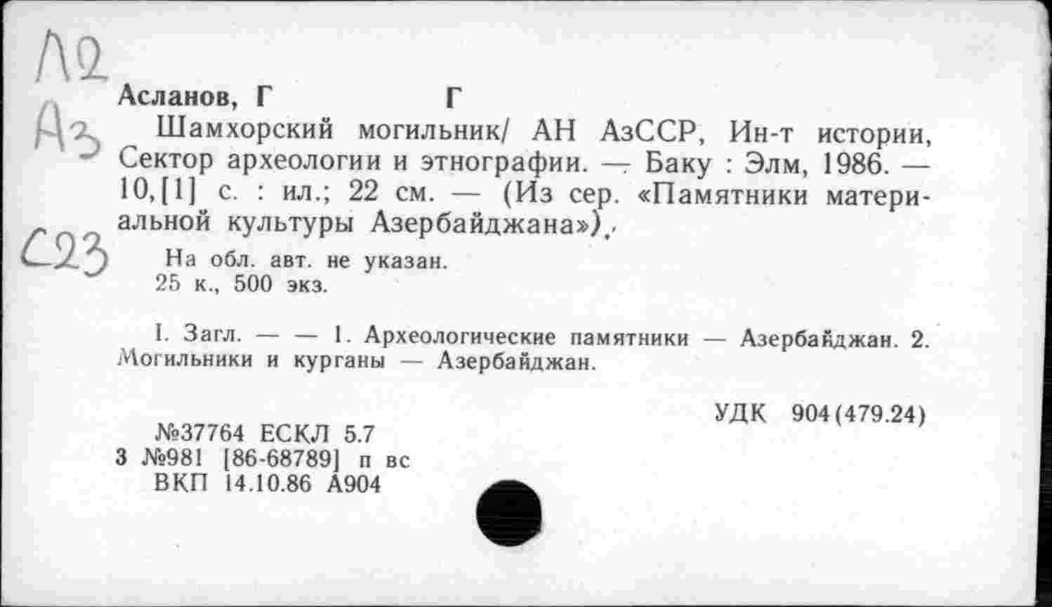 ﻿АО.
Асланов, Г	Г
г і-і ~ Шамхорский могильник/ АН АзССР, Ин-т истории, Сектор археологии и этнографии. — Баку : Элм, 1986. — 10,[1] с. : ил.; 22 см. — (Из сер. «Памятники матери-альной культуры Азербайджана») .
На обл. авт. не указан.
25 к., 500 экз.
І. Загл. — — 1. Археологические памятники — Азербайджан. 2. Могильники и курганы — Азербайджан.
№37764 ЕСКЛ 5.7 3 №981 [86-68789] п вс ВКП 14.10.86 А904
УДК 904(479.24)